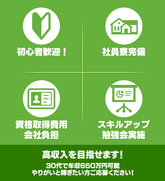 初心者歓迎 社員寮完備 資格取得費用会社負担 スキルアップ勉強会実施 高収入を目指せます 30代で年収650万円可能 やりがいと稼ぎたい方ご応募ください